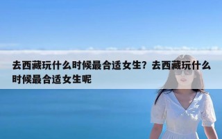 去西藏玩什么时候最合适女生？去西藏玩什么时候最合适女生呢