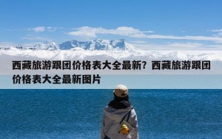 西藏旅游跟团价格表大全最新？西藏旅游跟团价格表大全最新图片