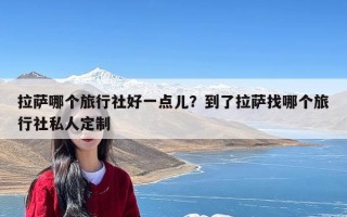 拉萨哪个旅行社好一点儿？到了拉萨找哪个旅行社私人定制