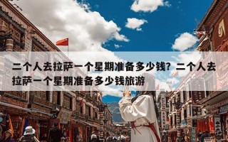 二个人去拉萨一个星期准备多少钱？二个人去拉萨一个星期准备多少钱旅游