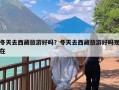 冬天去西藏旅游好吗？冬天去西藏旅游好吗现在