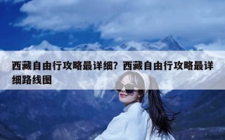 西藏自由行攻略最详细？西藏自由行攻略最详细路线图