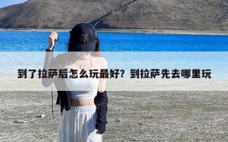 到了拉萨后怎么玩最好？到拉萨先去哪里玩