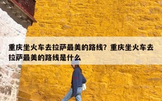 重庆坐火车去拉萨最美的路线？重庆坐火车去拉萨最美的路线是什么