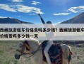 西藏旅游租车价格贵吗多少钱？西藏旅游租车价格贵吗多少钱一天