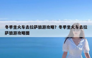 冬季坐火车去拉萨旅游攻略？冬季坐火车去拉萨旅游攻略图