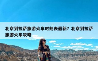 北京到拉萨旅游火车时刻表最新？北京到拉萨旅游火车攻略