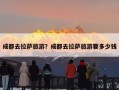 成都去拉萨旅游？成都去拉萨旅游要多少钱