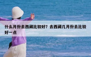 什么月份去西藏比较好？去西藏几月份去比较好一点