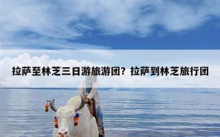 拉萨至林芝三日游旅游团？拉萨到林芝旅行团