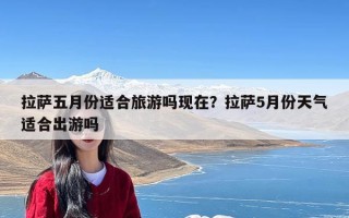 拉萨五月份适合旅游吗现在？拉萨5月份天气适合出游吗