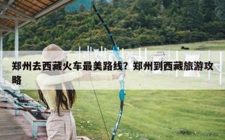 郑州去西藏火车最美路线？郑州到西藏旅游攻略