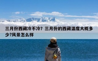 三月份西藏冷不冷？三月份的西藏温度大概多少?风景怎么样