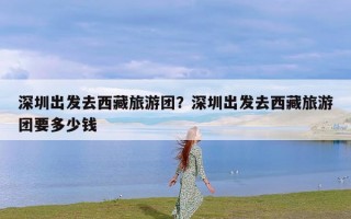 深圳出发去西藏旅游团？深圳出发去西藏旅游团要多少钱