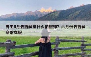 男生6月去西藏穿什么拍照帅？六月份去西藏穿啥衣服