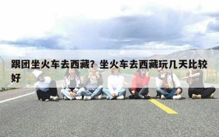 跟团坐火车去西藏？坐火车去西藏玩几天比较好