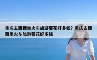重庆去西藏坐火车旅游要花好多钱？重庆去西藏坐火车旅游要花好多钱