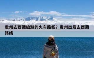 贵州去西藏旅游的火车路线？贵州出发去西藏路线