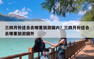 三四月份适合去哪里旅游国内？三四月份适合去哪里旅游国外