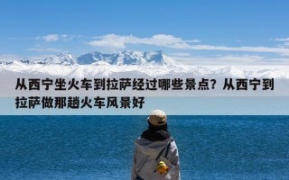 从西宁坐火车到拉萨经过哪些景点？从西宁到拉萨做那趟火车风景好