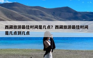西藏旅游最佳时间是几点？西藏旅游最佳时间是几点到几点