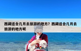 西藏适合几月去旅游的地方？西藏适合几月去旅游的地方呢