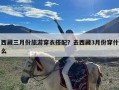 西藏三月份旅游穿衣搭配？去西藏3月份穿什么