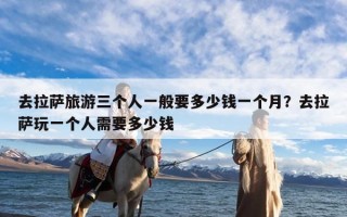去拉萨旅游三个人一般要多少钱一个月？去拉萨玩一个人需要多少钱