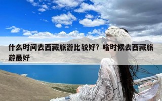 什么时间去西藏旅游比较好？啥时候去西藏旅游最好