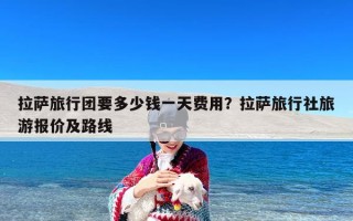 拉萨旅行团要多少钱一天费用？拉萨旅行社旅游报价及路线