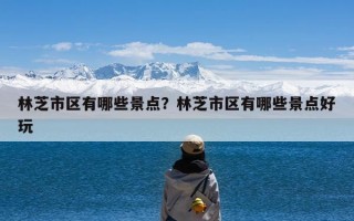 林芝市区有哪些景点？林芝市区有哪些景点好玩