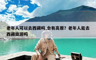 老年人可以去西藏吗,会有高原？老年人能去西藏旅游吗