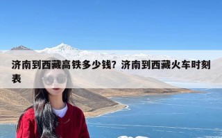 济南到西藏高铁多少钱？济南到西藏火车时刻表