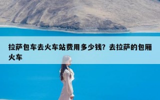拉萨包车去火车站费用多少钱？去拉萨的包厢火车