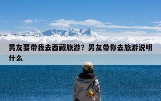 男友要带我去西藏旅游？男友带你去旅游说明什么