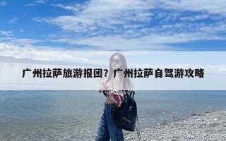 广州拉萨旅游报团？广州拉萨自驾游攻略