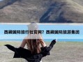 西藏国际旅行社官网？西藏国际旅游集团