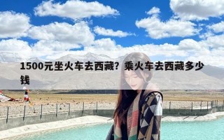 1500元坐火车去西藏？乘火车去西藏多少钱