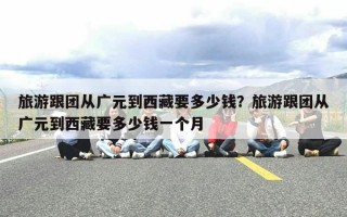 旅游跟团从广元到西藏要多少钱？旅游跟团从广元到西藏要多少钱一个月