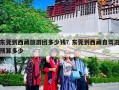 东莞到西藏旅游团多少钱？东莞到西藏自驾游预算多少