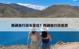 西藏旅行团石家庄？西藏旅行团旅游