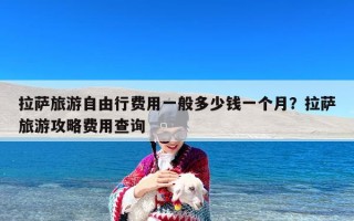 拉萨旅游自由行费用一般多少钱一个月？拉萨旅游攻略费用查询