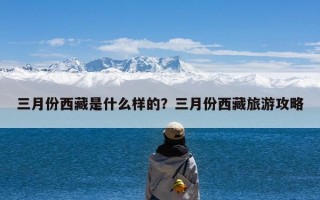 三月份西藏是什么样的？三月份西藏旅游攻略