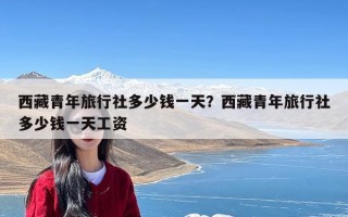 西藏青年旅行社多少钱一天？西藏青年旅行社多少钱一天工资