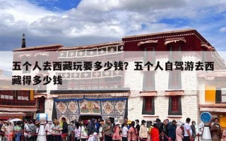 五个人去西藏玩要多少钱？五个人自驾游去西藏得多少钱