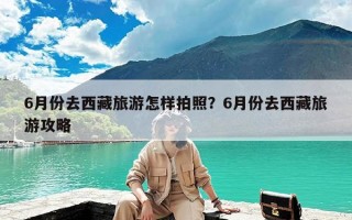 6月份去西藏旅游怎样拍照？6月份去西藏旅游攻略