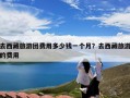 去西藏旅游团费用多少钱一个月？去西藏旅游的费用