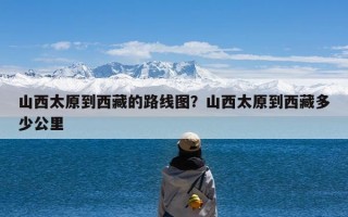 山西太原到西藏的路线图？山西太原到西藏多少公里
