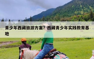 青少年西藏旅游方案？西藏青少年实践教育基地