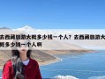去西藏旅游大概多少钱一个人？去西藏旅游大概多少钱一个人啊
